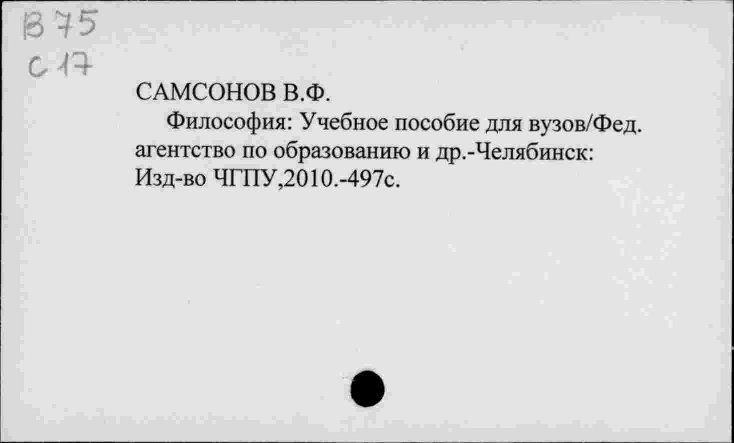 ﻿САМСОНОВ В.Ф.
Философия: Учебное пособие для вузов/Фед. агентство по образованию и др.-Челябинск: Изд-во ЧГПУ,2010.-497с.